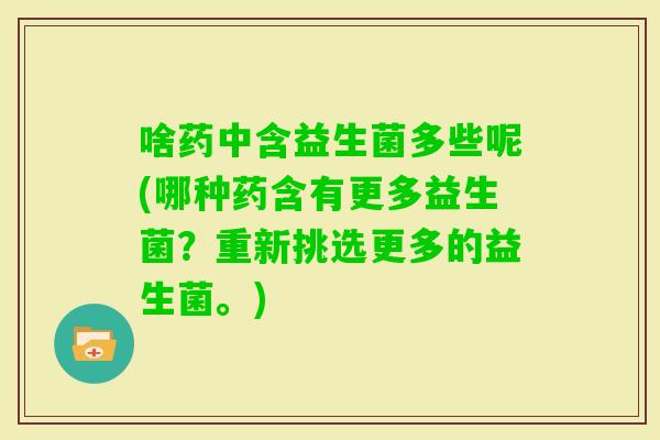啥药中含益生菌多些呢(哪种药含有更多益生菌？重新挑选更多的益生菌。)