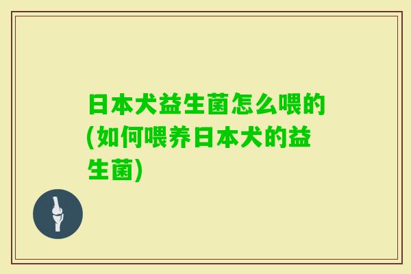 日本犬益生菌怎么喂的(如何喂养日本犬的益生菌)