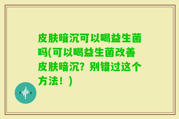 暗沉可以喝益生菌吗(可以喝益生菌改善暗沉？别错过这个方法！)