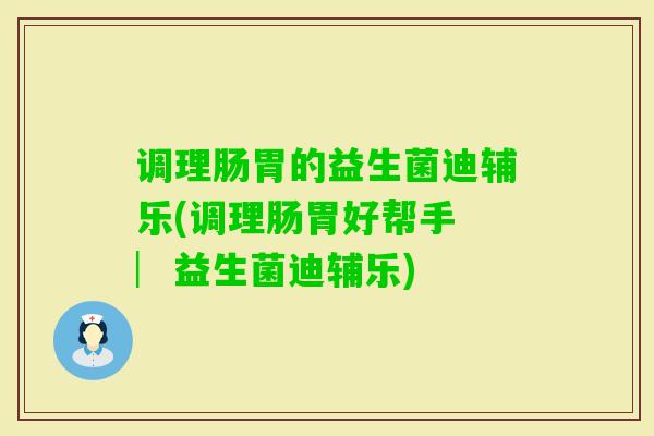 调理肠胃的益生菌迪辅乐(调理肠胃好帮手 ︳益生菌迪辅乐)