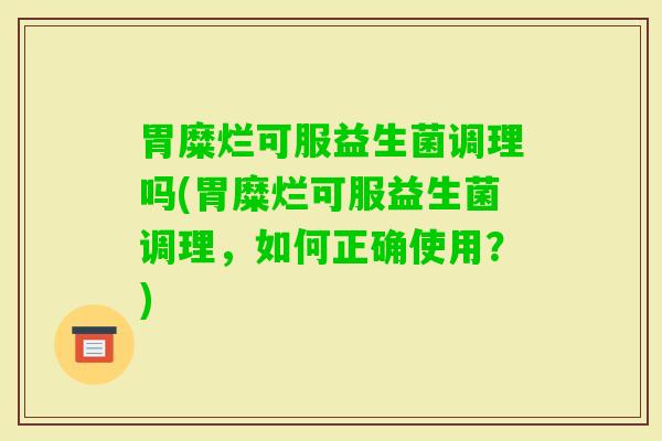胃糜烂可服益生菌调理吗(胃糜烂可服益生菌调理,如何正确使用?) 胃糜烂可服益生菌调理吗(胃糜烂可服益生菌调理,如何正确使用?)
