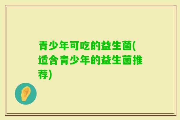 青少年可吃的益生菌(适合青少年的益生菌推荐)