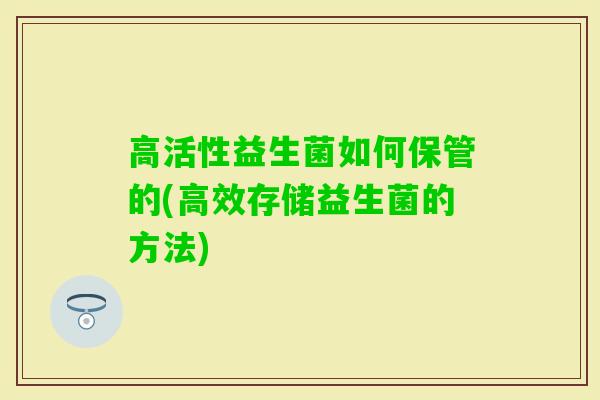 高活性益生菌如何保管的(高效存储益生菌的方法)