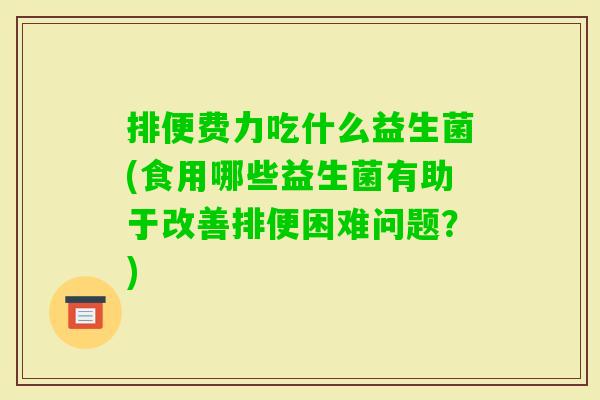 排便费力吃什么益生菌(食用哪些益生菌有助于改善排便困难问题？)