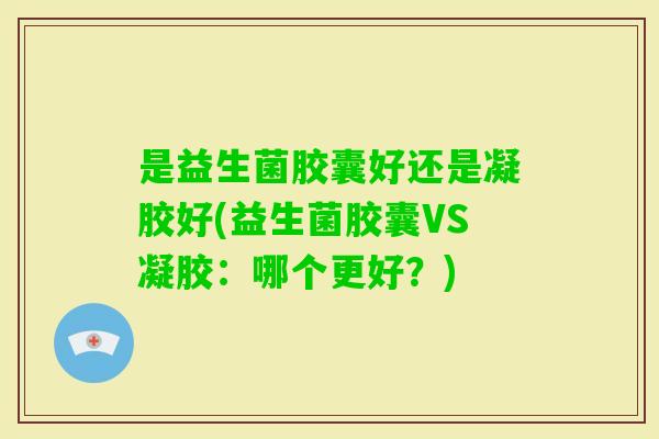 是益生菌胶囊好还是凝胶好(益生菌胶囊VS凝胶:哪个更好?) 是益生菌胶囊好还是凝胶好(益生菌胶囊VS凝胶:哪个更好?)