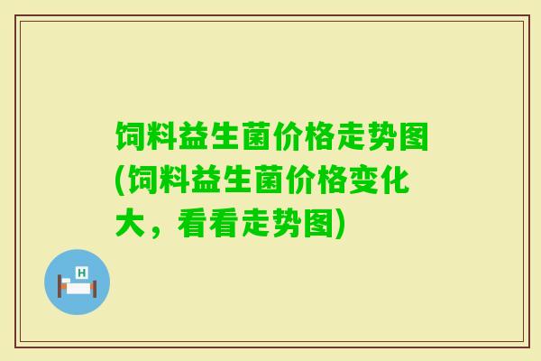 饲料益生菌价格走势图(饲料益生菌价格变化大，看看走势图)