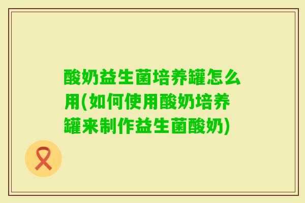 酸奶益生菌培养罐怎么用(如何使用酸奶培养罐来制作益生菌酸奶)