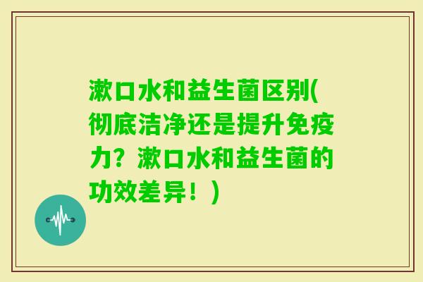 漱口水和益生菌区别(彻底洁净还是提升力？漱口水和益生菌的功效差异！)