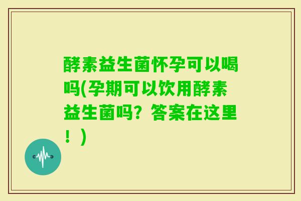 酵素益生菌怀孕可以喝吗(孕期可以饮用酵素益生菌吗？答案在这里！)