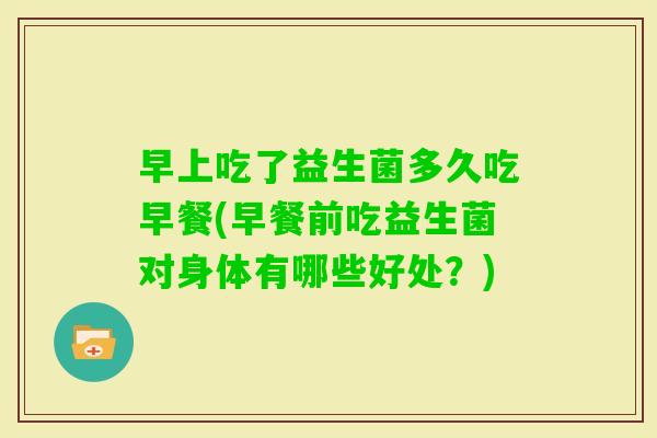 早上吃了益生菌多久吃早餐(早餐前吃益生菌对身体有哪些好处？)