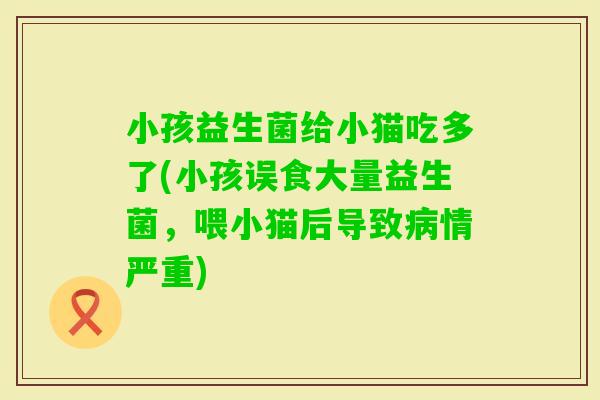 小孩益生菌给小猫吃多了(小孩误食大量益生菌，喂小猫后导致情严重)