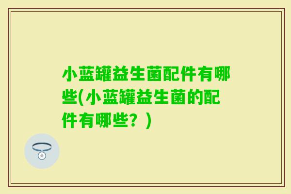 小蓝罐益生菌配件有哪些(小蓝罐益生菌的配件有哪些？)