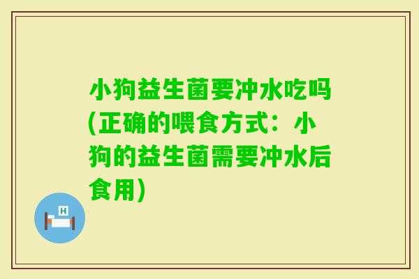 小狗益生菌要冲水吃吗(正确的喂食方式：小狗的益生菌需要冲水后食用)