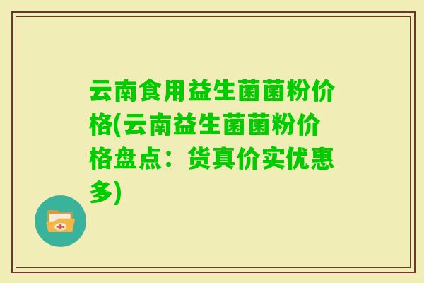 云南食用益生菌菌粉价格(云南益生菌菌粉价格盘点：货真价实优惠多)