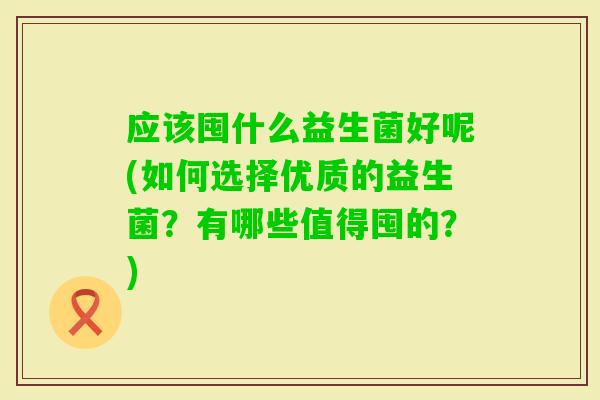 应该囤什么益生菌好呢(如何选择优质的益生菌？有哪些值得囤的？)