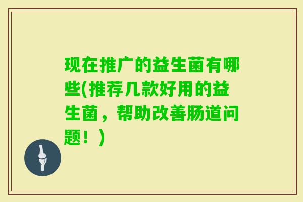 现在推广的益生菌有哪些(推荐几款好用的益生菌，帮助改善肠道问题！)