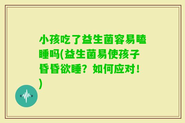 小孩吃了益生菌容易瞌睡吗(益生菌易使孩子昏昏欲睡？如何应对！)