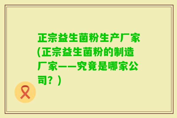 正宗益生菌粉生产厂家(正宗益生菌粉的制造厂家——究竟是哪家公司？)