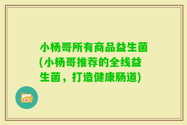 小杨哥所有商品益生菌(小杨哥推荐的全线益生菌，打造健康肠道)