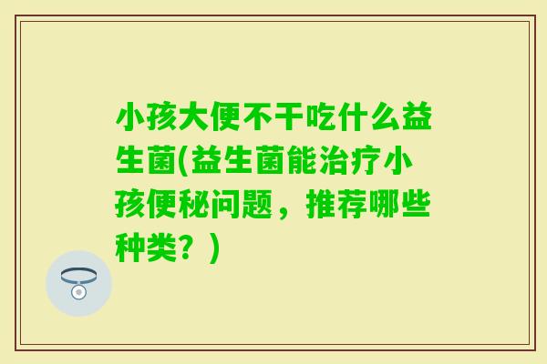 小孩大便不干吃什么益生菌(益生菌能小孩问题，推荐哪些种类？)