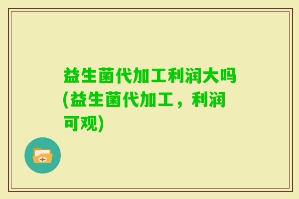 益生菌代加工利润大吗(益生菌代加工，利润可观)