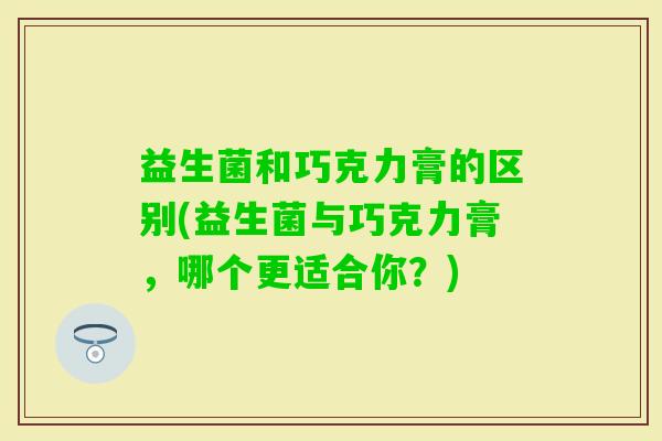 益生菌和巧克力膏的区别(益生菌与巧克力膏,哪个更适合你?) 益生菌和巧克力膏的区别(益生菌与巧克力膏,哪个更适合你?)