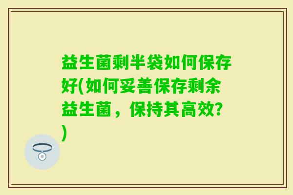 益生菌剩半袋如何保存好(如何妥善保存剩余益生菌，保持其高效？)