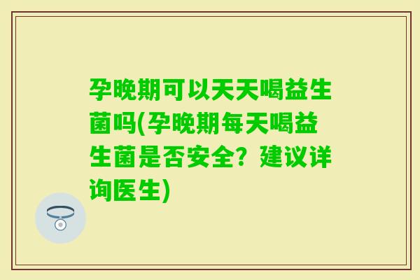 孕晚期可以天天喝益生菌吗(孕晚期每天喝益生菌是否安全？建议详询医生)