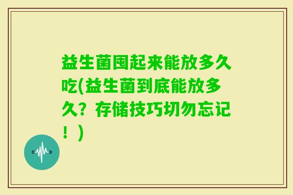 益生菌囤起来能放多久吃(益生菌到底能放多久？存储技巧切勿忘记！)