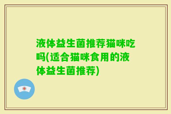 液体益生菌推荐猫咪吃吗(适合猫咪食用的液体益生菌推荐)