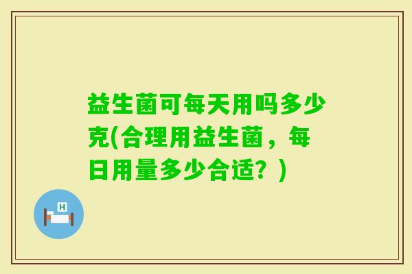 益生菌可每天用吗多少克(合理用益生菌，每日用量多少合适？)