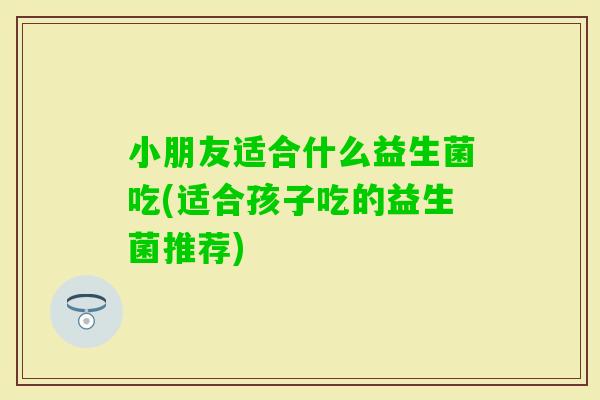 小朋友适合什么益生菌吃(适合孩子吃的益生菌推荐)