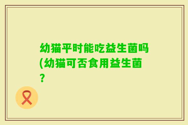 幼猫平时能吃益生菌吗(幼猫可否食用益生菌？