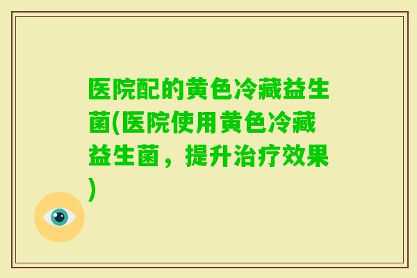 医院配的黄色冷藏益生菌(医院使用黄色冷藏益生菌，提升效果)