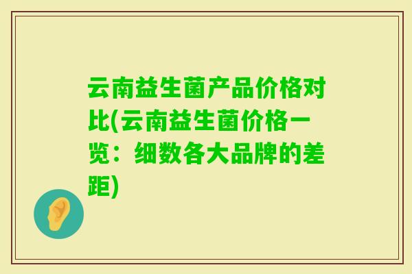 云南益生菌产品价格对比(云南益生菌价格一览：细数各大品牌的差距)