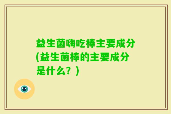 益生菌嗨吃棒主要成分(益生菌棒的主要成分是什么？)
