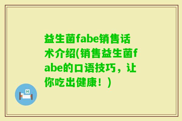 益生菌fabe销售话术介绍(销售益生菌fabe的口语技巧，让你吃出健康！)