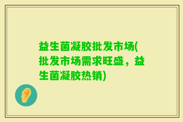 益生菌凝胶批发市场(批发市场需求旺盛，益生菌凝胶热销)