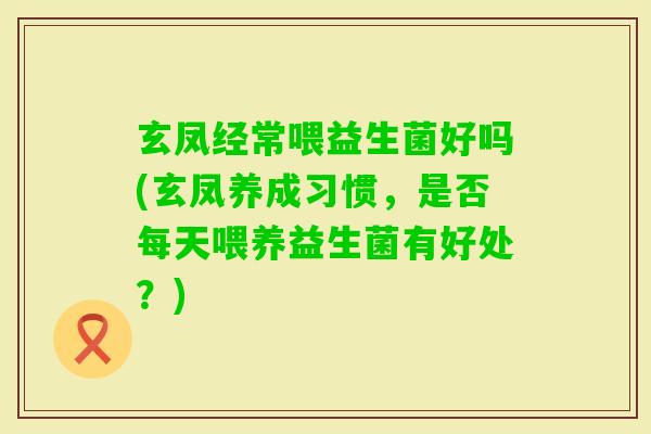 玄凤经常喂益生菌好吗(玄凤养成习惯，是否每天喂养益生菌有好处？)
