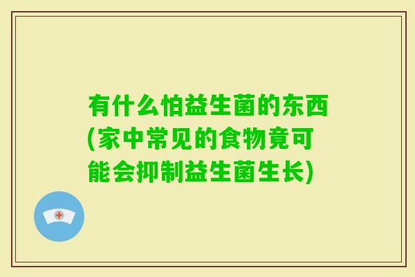 有什么怕益生菌的东西(家中常见的食物竟可能会抑制益生菌生长)