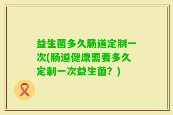 益生菌多久肠道定制一次(肠道健康需要多久定制一次益生菌？)