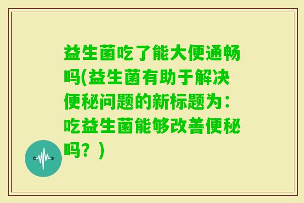 益生菌吃了能大便通畅吗(益生菌有助于解决问题的新标题为：吃益生菌能够改善吗？)