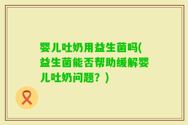 婴儿吐奶用益生菌吗(益生菌能否帮助缓解婴儿吐奶问题？)