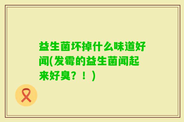 益生菌坏掉什么味道好闻(发霉的益生菌闻起来好臭？！)