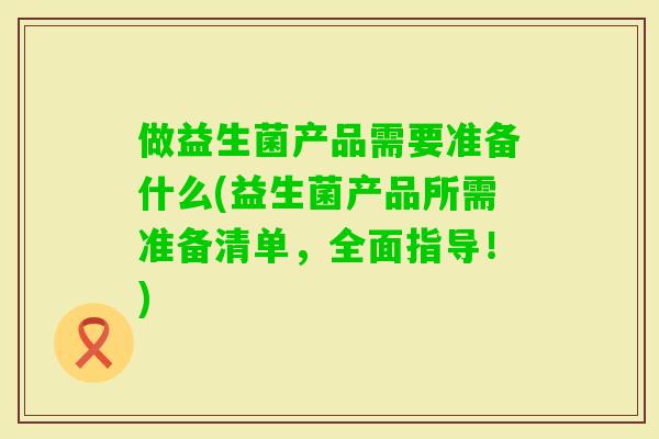 做益生菌产品需要准备什么(益生菌产品所需准备清单，全面指导！)