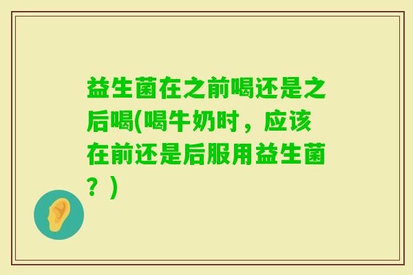 益生菌在之前喝还是之后喝(喝牛奶时，应该在前还是后服用益生菌？)