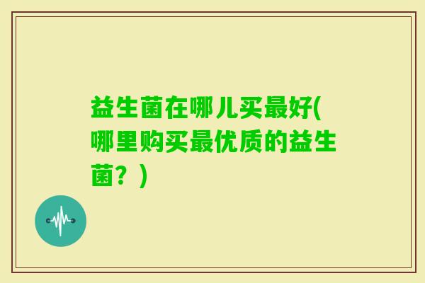 益生菌在哪儿买好(哪里购买优质的益生菌？)