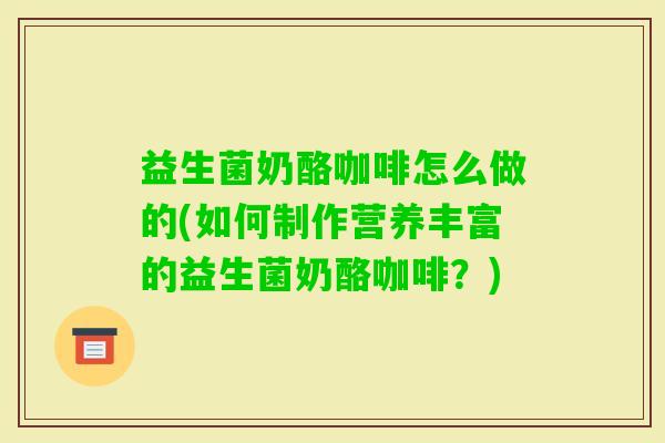 益生菌奶酪咖啡怎么做的(如何制作营养丰富的益生菌奶酪咖啡？)