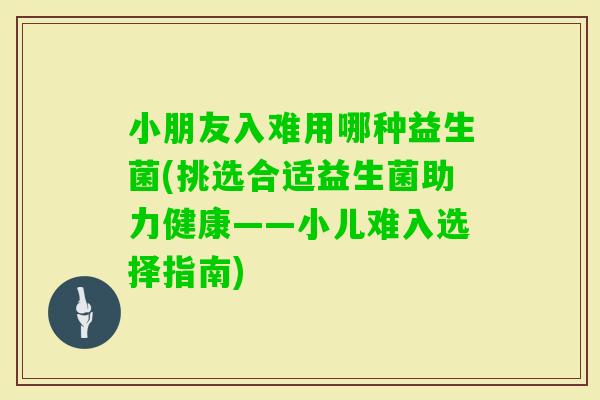 小朋友入难用哪种益生菌(挑选合适益生菌助力健康——小儿难入选择指南)
