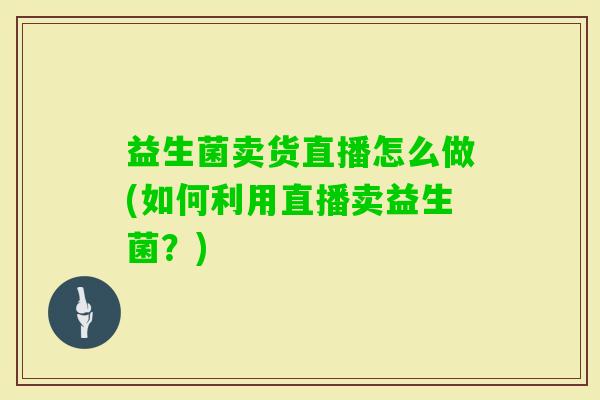 益生菌卖货直播怎么做(如何利用直播卖益生菌？)